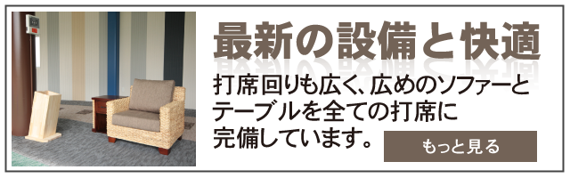 最新の設備と快適で安心して頂けるように打席回りも広く、広めのソファーとテーブルを全ての打席に完備しています。